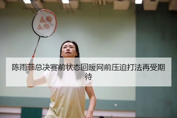陈雨菲总决赛前状态回暖网前压迫打法再受期待