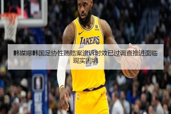 韩媒曝韩国足协性贿赂案追诉时效已过调查推进面临现实困境